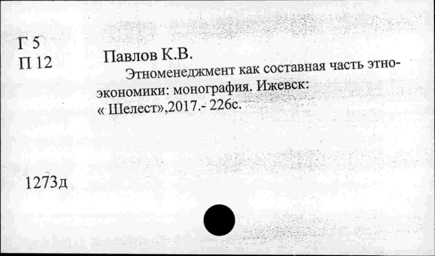 ﻿Г5
П 12
Павлов К.В.
Этноменеджмент
как составная часть этно-
экономики: монография. Ижевск: « Шелест»,2017.- 226с.
1273д